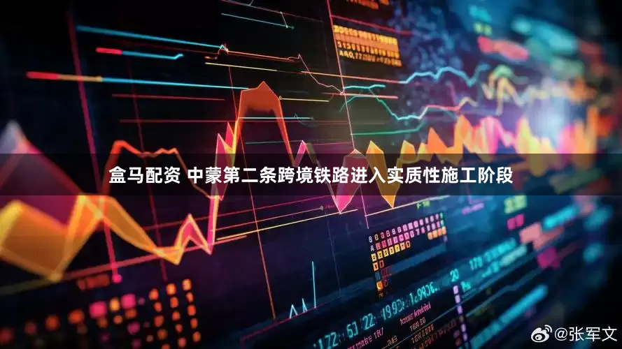 盒马配资 中蒙第二条跨境铁路进入实质性施工阶段