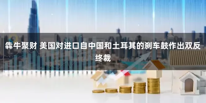 犇牛聚财 美国对进口自中国和土耳其的刹车鼓作出双反终裁