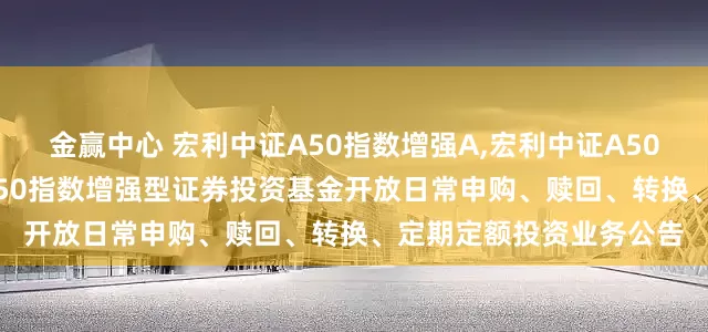金赢中心 宏利中证A50指数增强A,宏利中证A50指数增强C: 宏利中证A50指数增强型证券投资基金开放日常申购、赎回、转换、定期定额投资业务公告