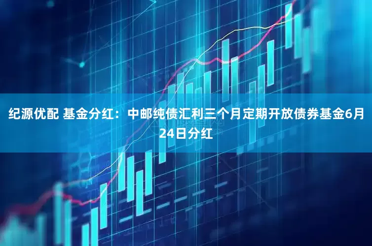 纪源优配 基金分红：中邮纯债汇利三个月定期开放债券基金6月24日分红