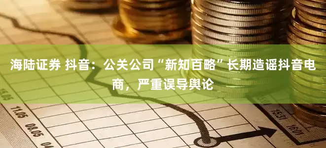 海陆证券 抖音：公关公司“新知百略”长期造谣抖音电商，严重误导舆论