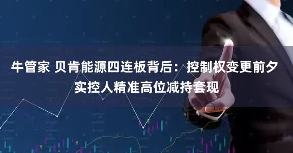 牛管家 贝肯能源四连板背后：控制权变更前夕 实控人精准高位减持套现