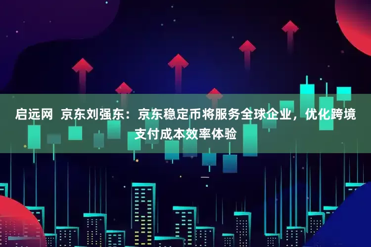 启远网  京东刘强东：京东稳定币将服务全球企业，优化跨境支付成本效率体验