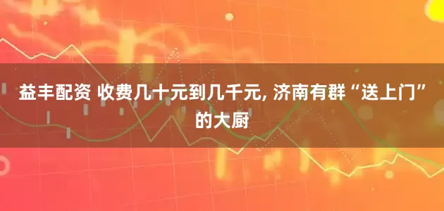 益丰配资 收费几十元到几千元, 济南有群“送上门”的大厨