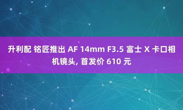 升利配 铭匠推出 AF 14mm F3.5 富士 X 卡口相机镜头, 首发价 610 元