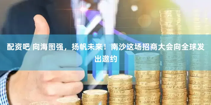 配资吧 向海图强，扬帆未来！南沙这场招商大会向全球发出邀约