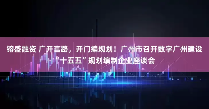 镕盛融资 广开言路，开门编规划！广州市召开数字广州建设“十五五”规划编制企业座谈会