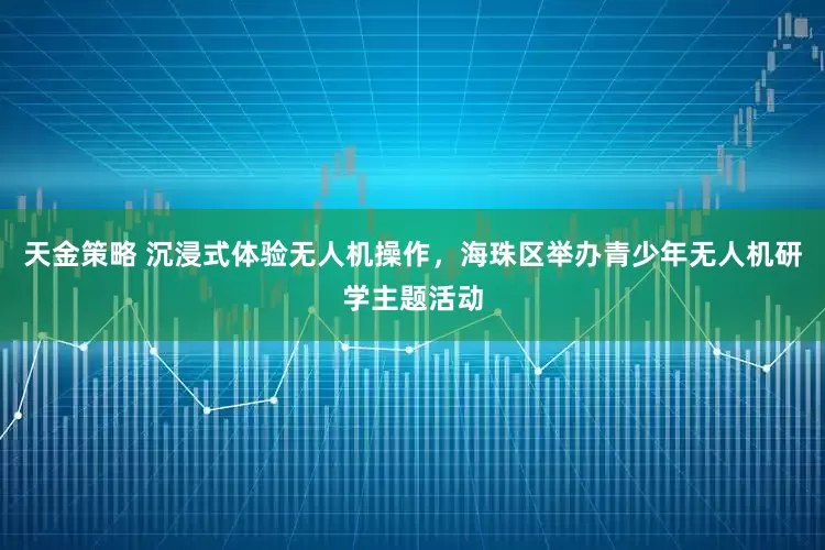 天金策略 沉浸式体验无人机操作，海珠区举办青少年无人机研学主题活动