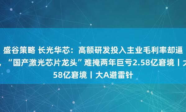 盛谷策略 长光华芯：高额研发投入主业毛利率却逼近个位数，“国产激光芯片龙头”难掩两年巨亏2.58亿窘境丨大A避雷针