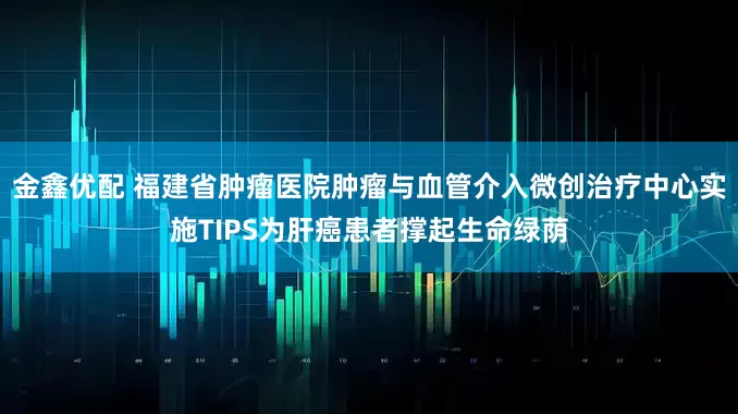 金鑫优配 福建省肿瘤医院肿瘤与血管介入微创治疗中心实施TIPS为肝癌患者撑起生命绿荫