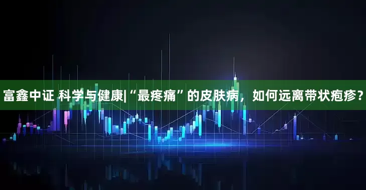 富鑫中证 科学与健康|“最疼痛”的皮肤病，如何远离带状疱疹？