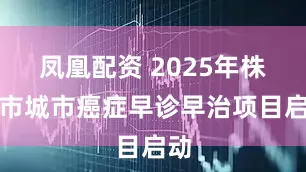 凤凰配资 2025年株洲市城市癌症早诊早治项目启动
