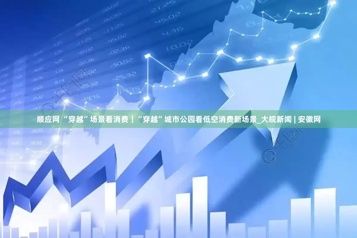 顺应网 “穿越”场景看消费｜“穿越”城市公园看低空消费新场景_大皖新闻 | 安徽网