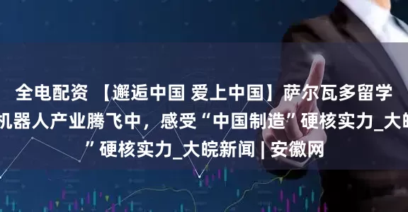全电配资 【邂逅中国 爱上中国】萨尔瓦多留学生肖俊龙：在机器人产业腾飞中，感受“中国制造”硬核实力_大皖新闻 | 安徽网