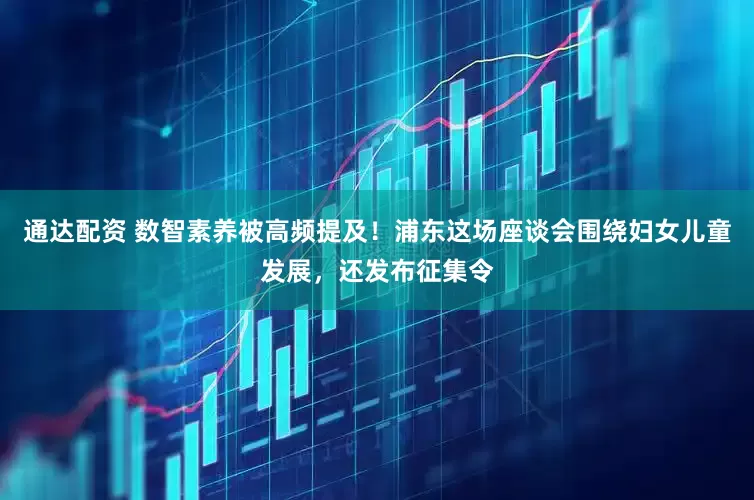 通达配资 数智素养被高频提及！浦东这场座谈会围绕妇女儿童发展，还发布征集令