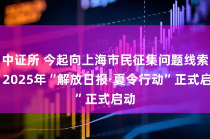 中证所 今起向上海市民征集问题线索 ！2025年“解放日报·夏令行动”正式启动