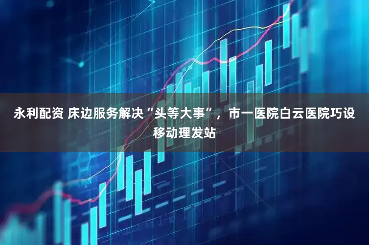 永利配资 床边服务解决“头等大事”，市一医院白云医院巧设移动理发站