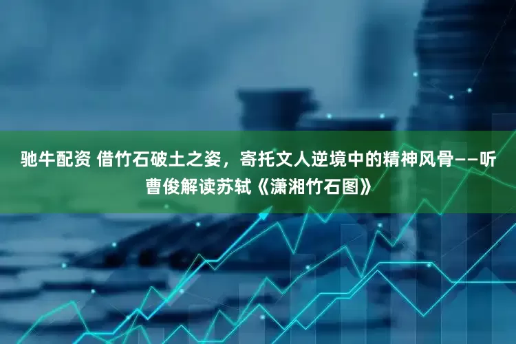 驰牛配资 借竹石破土之姿，寄托文人逆境中的精神风骨——听曹俊解读苏轼《潇湘竹石图》