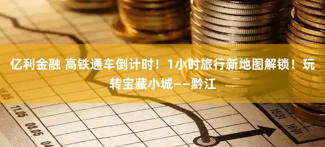 亿利金融 高铁通车倒计时！1小时旅行新地图解锁！玩转宝藏小城——黔江