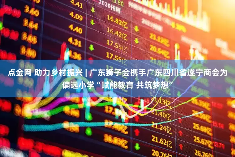 点金网 助力乡村振兴 | 广东狮子会携手广东四川省遂宁商会为偏远小学“赋能教育 共筑梦想”