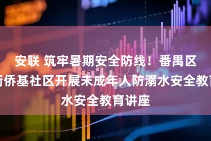 安联 筑牢暑期安全防线！番禺区市桥街侨基社区开展未成年人防溺水安全教育讲座
