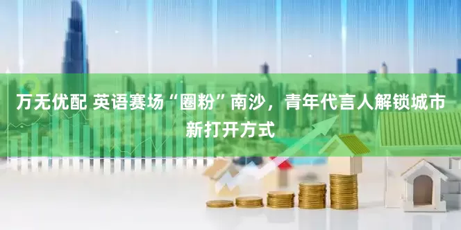 万无优配 英语赛场“圈粉”南沙，青年代言人解锁城市新打开方式