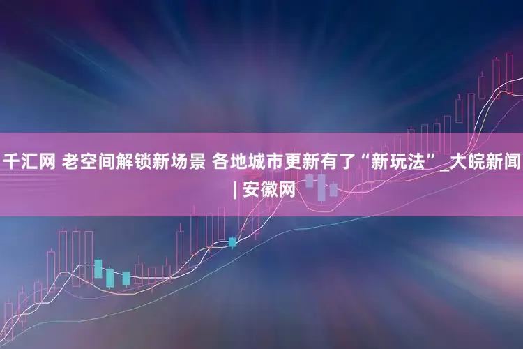千汇网 老空间解锁新场景 各地城市更新有了“新玩法”_大皖新闻 | 安徽网