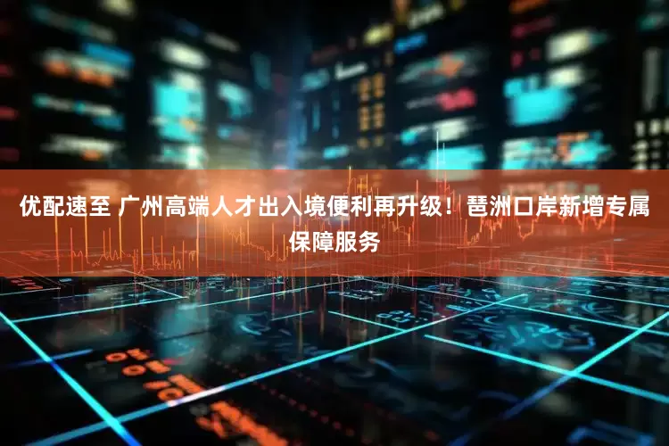 优配速至 广州高端人才出入境便利再升级！琶洲口岸新增专属保障服务