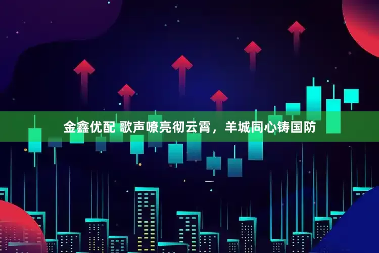 金鑫优配 歌声嘹亮彻云霄，羊城同心铸国防
