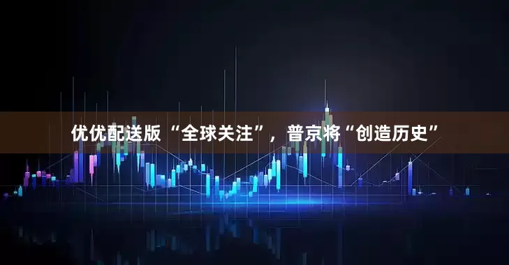 优优配送版 “全球关注”，普京将“创造历史”