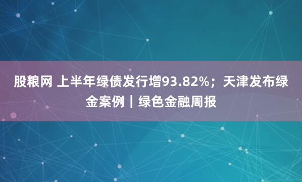 股粮网 上半年绿债发行增93.82%；天津发布绿金案例｜绿色金融周报