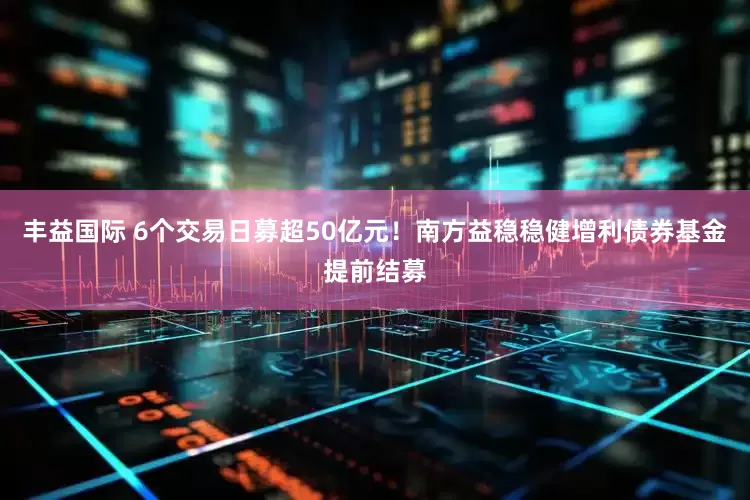 丰益国际 6个交易日募超50亿元！南方益稳稳健增利债券基金提前结募