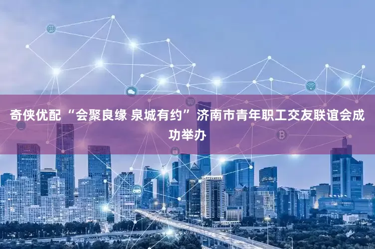 奇侠优配 “会聚良缘 泉城有约” 济南市青年职工交友联谊会成功举办
