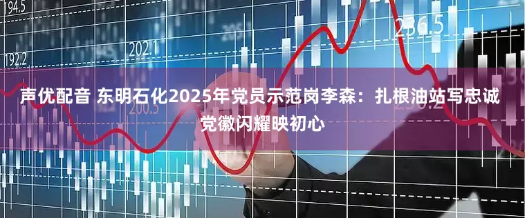声优配音 东明石化2025年党员示范岗李森：扎根油站写忠诚 党徽闪耀映初心
