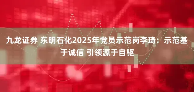 九龙证券 东明石化2025年党员示范岗李琦：示范基于诚信 引领源于自驱