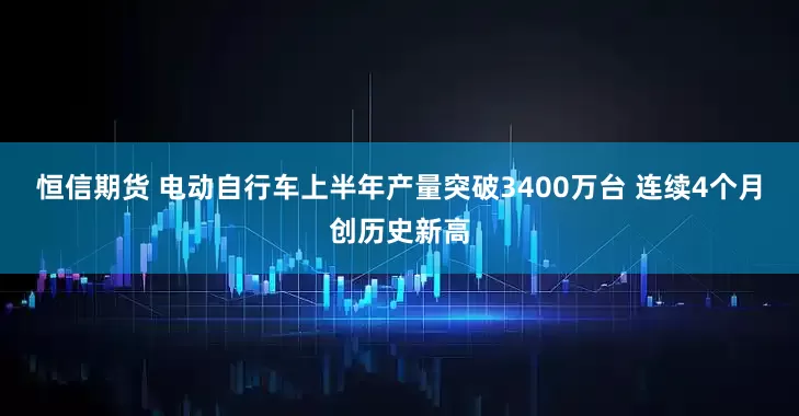 恒信期货 电动自行车上半年产量突破3400万台 连续4个月创历史新高