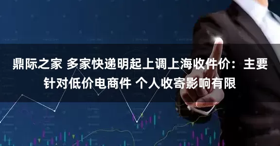 鼎际之家 多家快递明起上调上海收件价：主要针对低价电商件 个人收寄影响有限