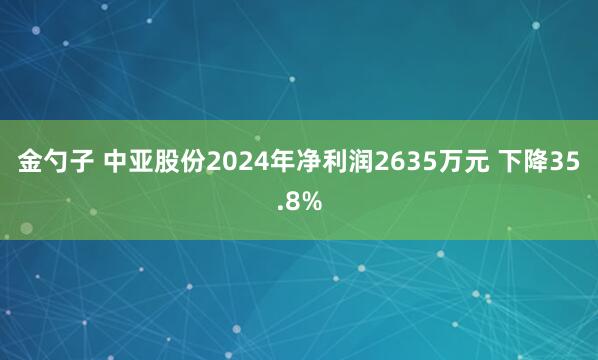 金勺子 中亚股份2024年净利润2635万元 下降35.8%