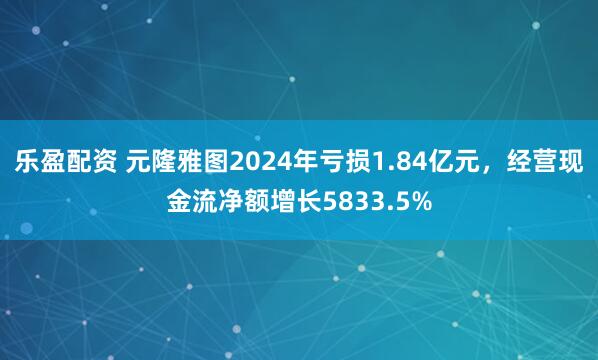 乐盈配资 元隆雅图2024年亏损1.84亿元，经营现金流净额增长5833.5%