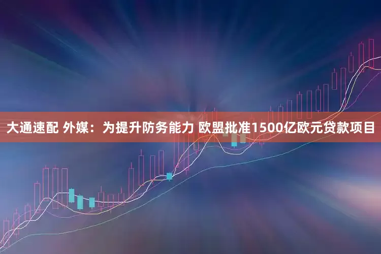 大通速配 外媒：为提升防务能力 欧盟批准1500亿欧元贷款项目