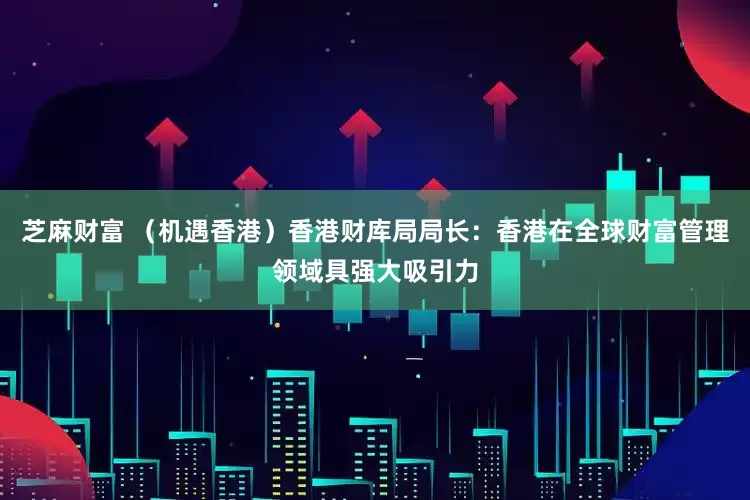 芝麻财富 (机遇香港)香港财库局局长:香港在全球财富管理领域具强大吸引力