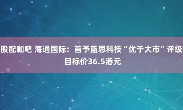 股配咖吧 海通国际：首予蓝思科技“优于大市”评级 目标价36.5港元