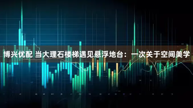 博兴优配 当大理石楼梯遇见悬浮地台：一次关于空间美学