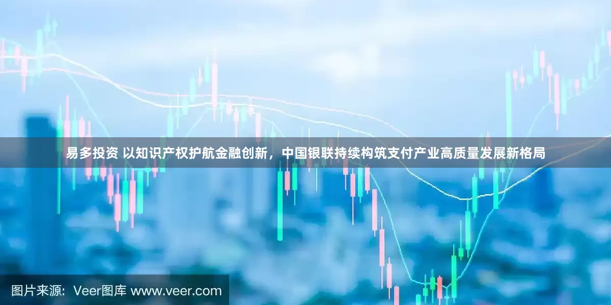 易多投资 以知识产权护航金融创新，中国银联持续构筑支付产业高质量发展新格局
