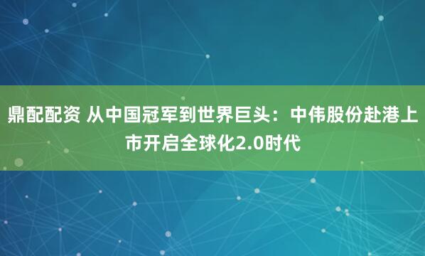 鼎配配资 从中国冠军到世界巨头：中伟股份赴港上市开启全球化2.0时代