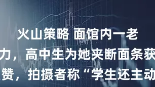 火山策略 面馆内一老人吃面费力，高中生为她夹断面条获数万点赞，拍摄者称“学生还主动送茶给老人”，学校已通报表扬