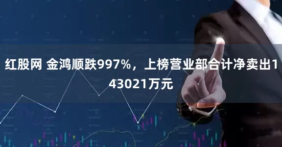 红股网 金鸿顺跌997%，上榜营业部合计净卖出143021万元
