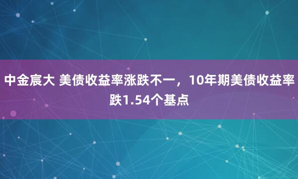 中金宸大 美债收益率涨跌不一，10年期美债收益率跌1.54个基点