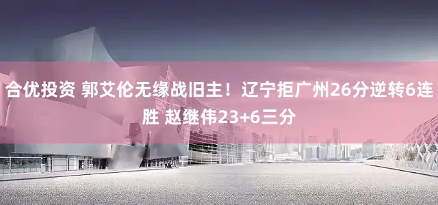 合优投资 郭艾伦无缘战旧主！辽宁拒广州26分逆转6连胜 赵继伟23+6三分