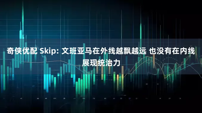 奇侠优配 Skip: 文班亚马在外线越飘越远 也没有在内线展现统治力